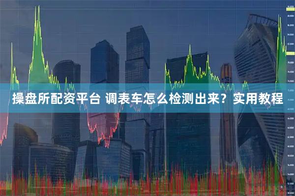 操盘所配资平台 调表车怎么检测出来？实用教程
