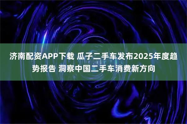 济南配资APP下载 瓜子二手车发布2025年度趋势报告 洞察中国二手车消费新方向