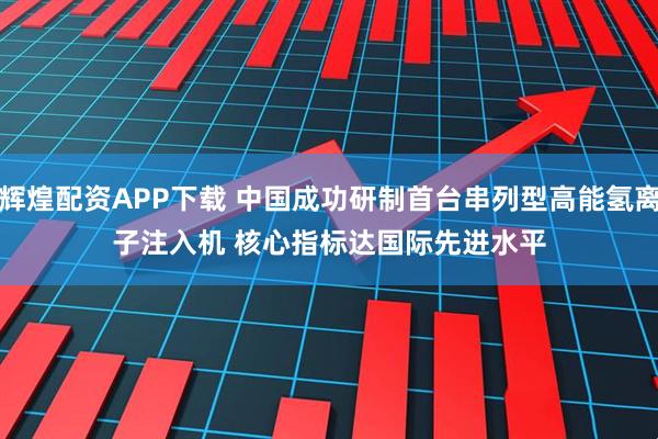 辉煌配资APP下载 中国成功研制首台串列型高能氢离子注入机 核心指标达国际先进水平