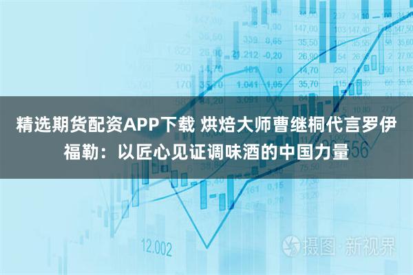 精选期货配资APP下载 烘焙大师曹继桐代言罗伊福勒：以匠心见证调味酒的中国力量