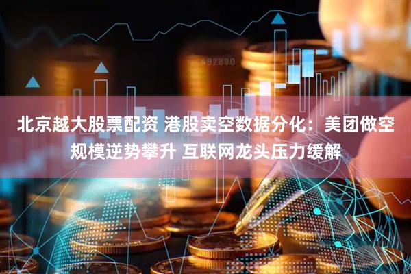 北京越大股票配资 港股卖空数据分化：美团做空规模逆势攀升 互联网龙头压力缓解