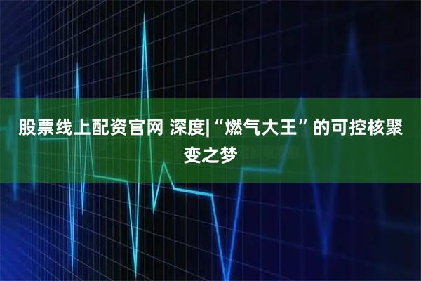 股票线上配资官网 深度|“燃气大王”的可控核聚变之梦