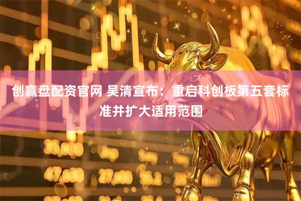 创赢盘配资官网 吴清宣布：重启科创板第五套标准并扩大适用范围
