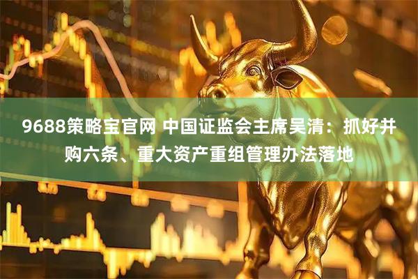 9688策略宝官网 中国证监会主席吴清：抓好并购六条、重大资产重组管理办法落地