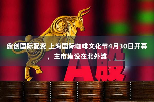 鑫创国际配资 上海国际咖啡文化节4月30日开幕，主市集设在北外滩