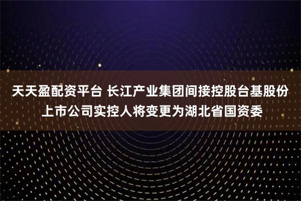 天天盈配资平台 长江产业集团间接控股台基股份 上市公司实控人将变更为湖北省国资委