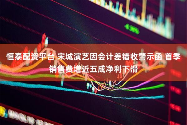 恒泰配资平台 宋城演艺因会计差错收警示函 首季销售费增近五成净利下滑