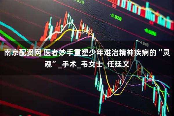 南京配资网 医者妙手重塑少年难治精神疾病的“灵魂”_手术_韦女士_任廷文