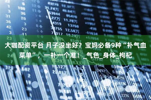 大咖配资平台 月子没坐好？宝妈必备9种“补气血菜单”，一补一个准！_气色_身体_枸杞