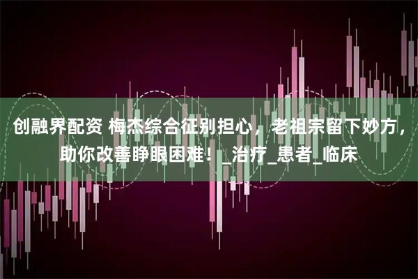 创融界配资 梅杰综合征别担心，老祖宗留下妙方，助你改善睁眼困难！_治疗_患者_临床