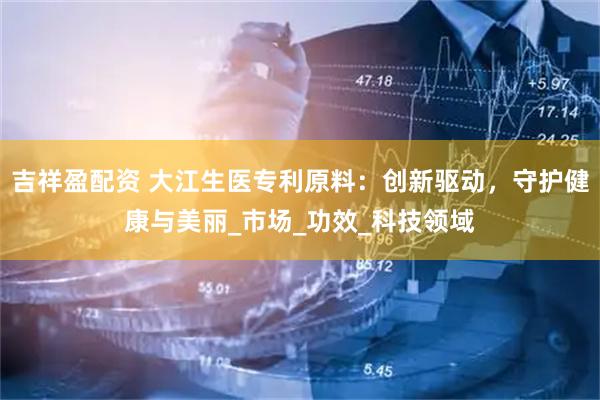 吉祥盈配资 大江生医专利原料：创新驱动，守护健康与美丽_市场_功效_科技领域