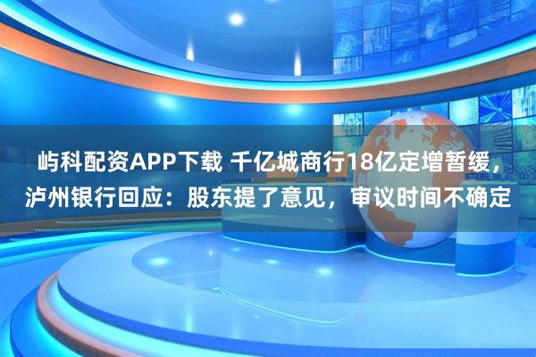 屿科配资APP下载 千亿城商行18亿定增暂缓，泸州银行回应：股东提了意见，审议时间不确定