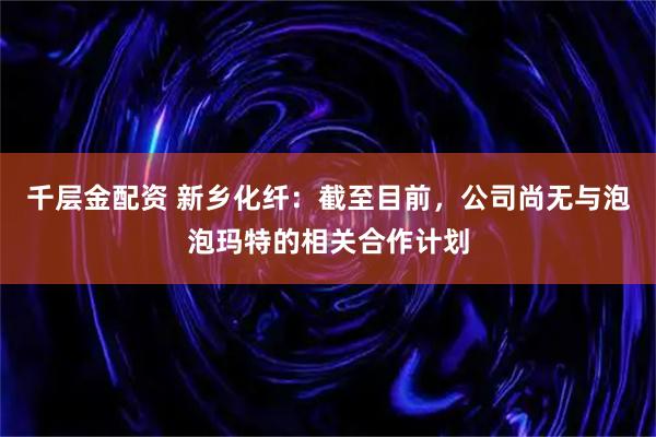 千层金配资 新乡化纤：截至目前，公司尚无与泡泡玛特的相关合作计划
