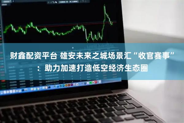 财鑫配资平台 雄安未来之城场景汇“收官赛事”：助力加速打造低空经济生态圈