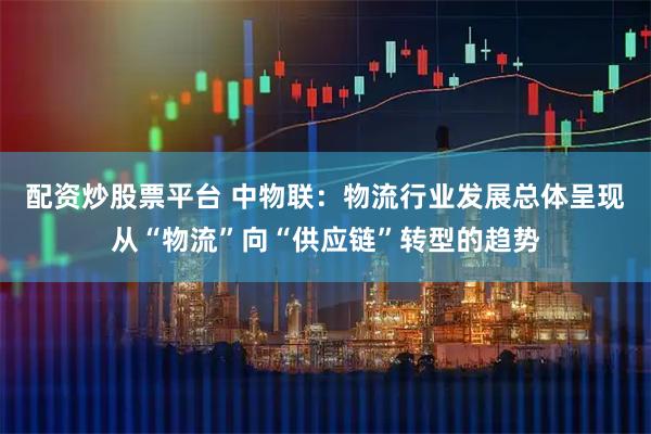 配资炒股票平台 中物联：物流行业发展总体呈现从“物流”向“供应链”转型的趋势