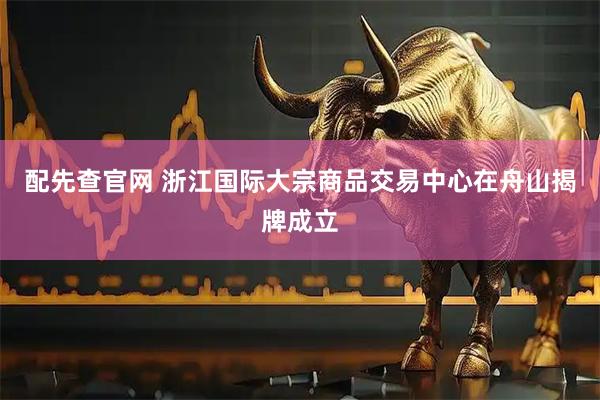 配先查官网 浙江国际大宗商品交易中心在舟山揭牌成立