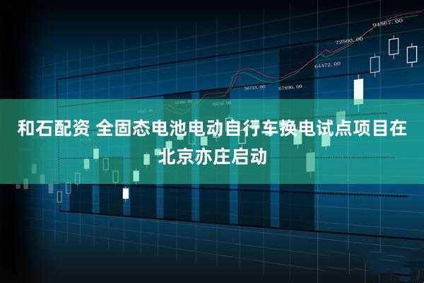 和石配资 全固态电池电动自行车换电试点项目在北京亦庄启动