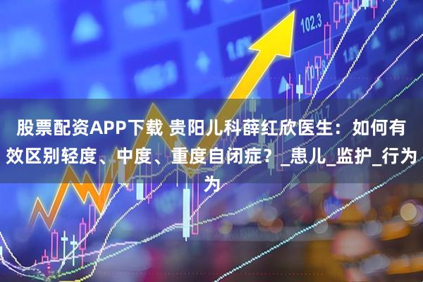 股票配资APP下载 贵阳儿科薛红欣医生：如何有效区别轻度、中度、重度自闭症？_患儿_监护_行为