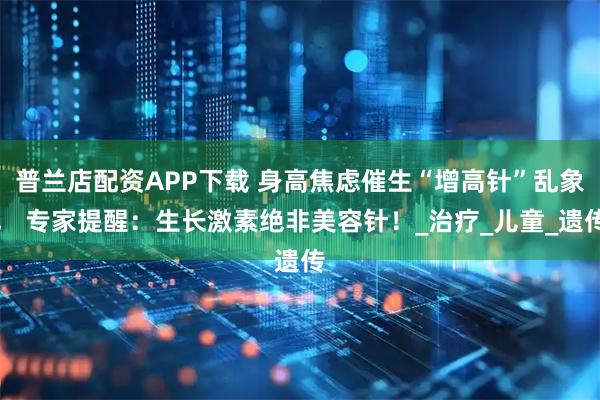 普兰店配资APP下载 身高焦虑催生“增高针”乱象， 专家提醒：生长激素绝非美容针！_治疗_儿童_遗传