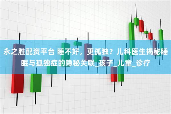 永之胜配资平台 睡不好，更孤独？儿科医生揭秘睡眠与孤独症的隐秘关联_孩子_儿童_诊疗