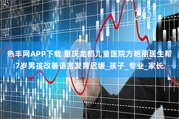 热丰网APP下载 重庆龙都儿童医院方艳丽医生帮7岁男孩改善语言发育迟缓_孩子_专业_家长