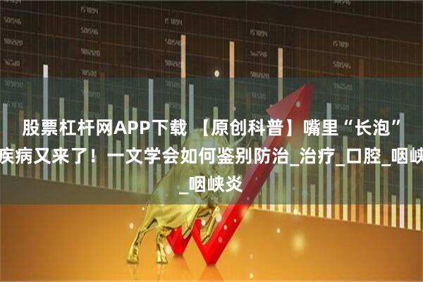 股票杠杆网APP下载 【原创科普】嘴里“长泡”的疾病又来了！一文学会如何鉴别防治_治疗_口腔_咽峡炎