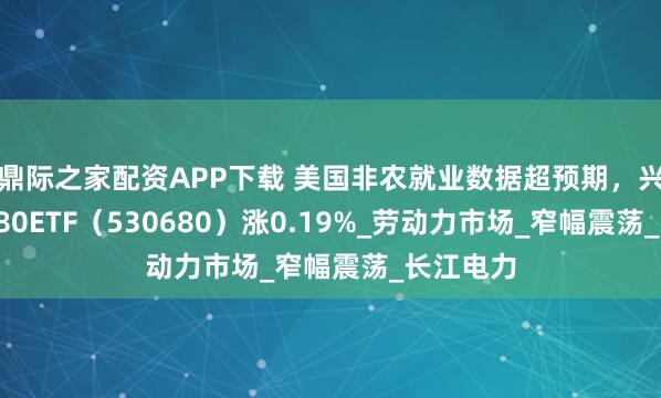 鼎际之家配资APP下载 美国非农就业数据超预期，兴业上证180ETF（530680）涨0.19%_劳动力市场_窄幅震荡_长江电力