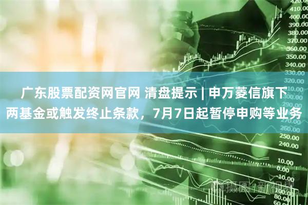 广东股票配资网官网 清盘提示 | 申万菱信旗下两基金或触发终止条款，7月7日起暂停申购等业务