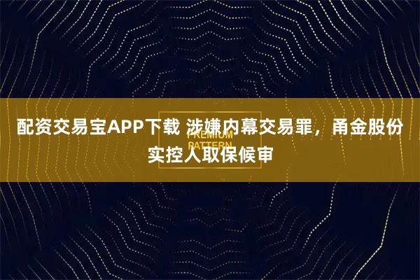 配资交易宝APP下载 涉嫌内幕交易罪，甬金股份实控人取保候审