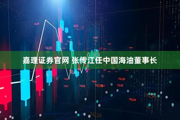 嘉理证券官网 张传江任中国海油董事长