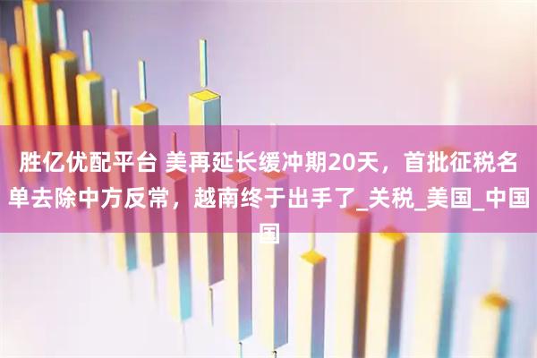 胜亿优配平台 美再延长缓冲期20天，首批征税名单去除中方反常，越南终于出手了_关税_美国_中国