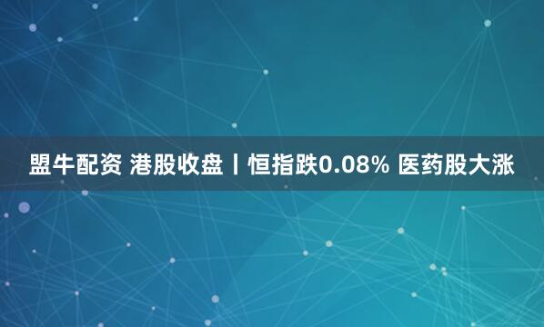 盟牛配资 港股收盘丨恒指跌0.08% 医药股大涨