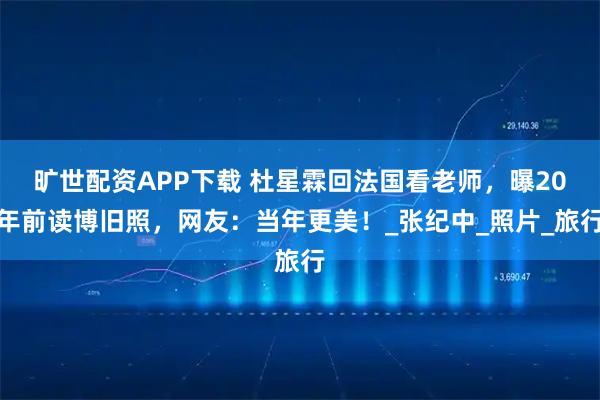 旷世配资APP下载 杜星霖回法国看老师，曝20年前读博旧照，网友：当年更美！_张纪中_照片_旅行