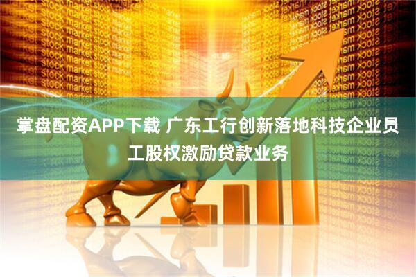 掌盘配资APP下载 广东工行创新落地科技企业员工股权激励贷款业务