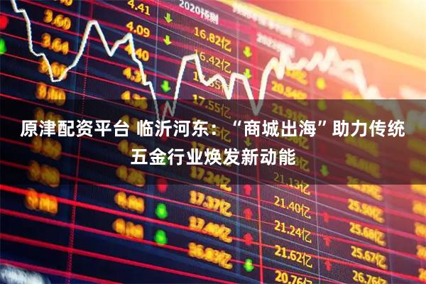 原津配资平台 临沂河东：“商城出海”助力传统五金行业焕发新动能