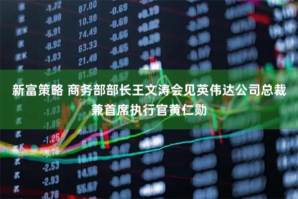 新富策略 商务部部长王文涛会见英伟达公司总裁兼首席执行官黄仁勋