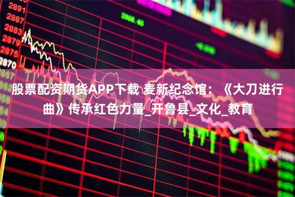 股票配资期货APP下载 麦新纪念馆：《大刀进行曲》传承红色力量_开鲁县_文化_教育