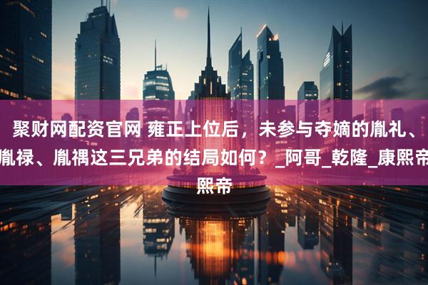 聚财网配资官网 雍正上位后，未参与夺嫡的胤礼、胤禄、胤禑这三兄弟的结局如何？_阿哥_乾隆_康熙帝