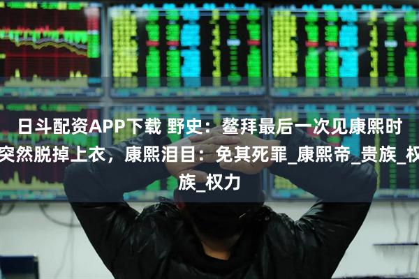 日斗配资APP下载 野史：鳌拜最后一次见康熙时，突然脱掉上衣，康熙泪目：免其死罪_康熙帝_贵族_权力