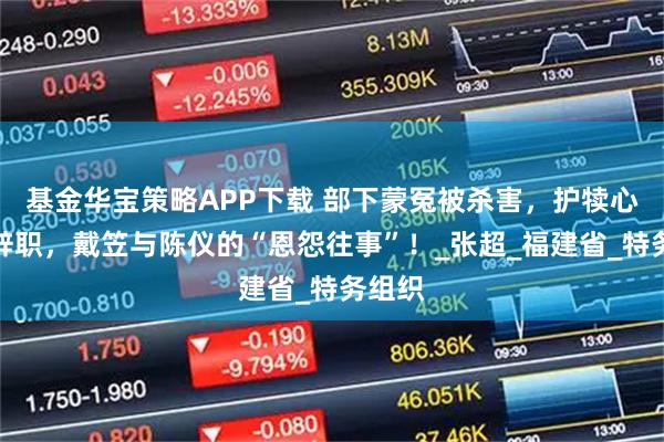 基金华宝策略APP下载 部下蒙冤被杀害，护犊心切闹辞职，戴笠与陈仪的“恩怨往事”！_张超_福建省_特务组织