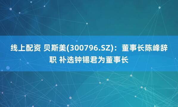 线上配资 贝斯美(300796.SZ)：董事长陈峰辞职 补选钟锡君为董事长