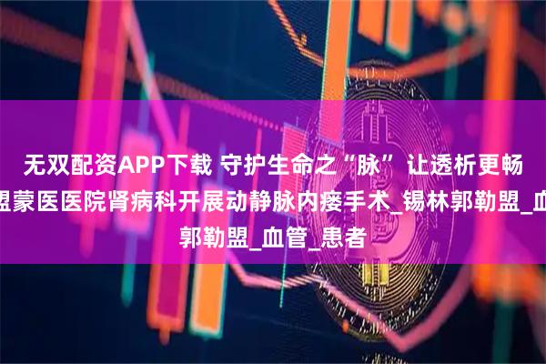 无双配资APP下载 守护生命之“脉” 让透析更畅通——锡盟蒙医医院肾病科开展动静脉内瘘手术_锡林郭勒盟_血管_患者