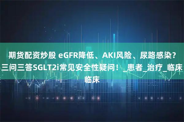 期货配资炒股 eGFR降低、AKI风险、尿路感染？三问三答SGLT2i常见安全性疑问！_患者_治疗_临床