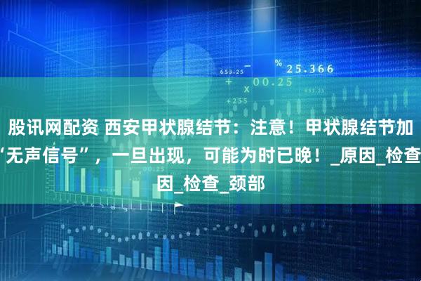 股讯网配资 西安甲状腺结节：注意！甲状腺结节加重的“无声信号”，一旦出现，可能为时已晚！_原因_检查_颈部