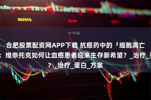 合肥股票配资网APP下载 抗癌药中的「细胞凋亡橡皮擦」：维奈托克如何让血癌患者迎来生存新希望？_治疗_蛋白_方案