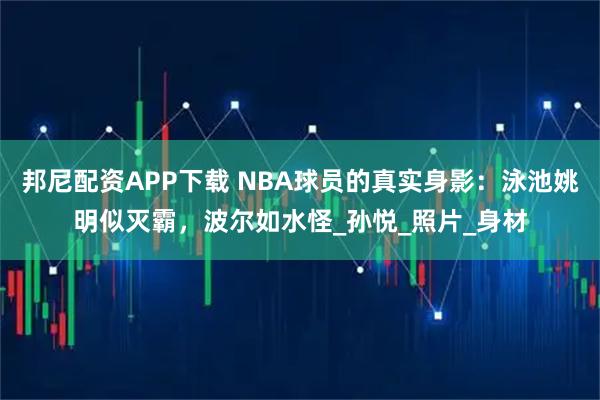 邦尼配资APP下载 NBA球员的真实身影：泳池姚明似灭霸，波尔如水怪_孙悦_照片_身材