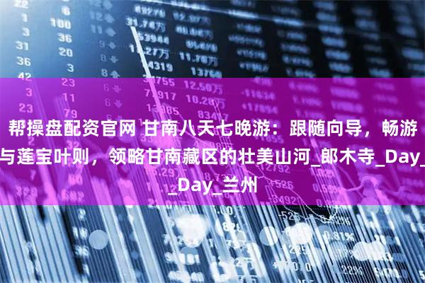 帮操盘配资官网 甘南八天七晚游：跟随向导，畅游花湖与莲宝叶则，领略甘南藏区的壮美山河_郎木寺_Day_兰州