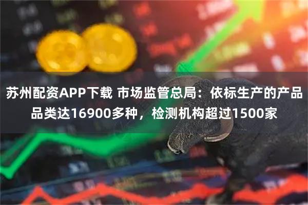 苏州配资APP下载 市场监管总局：依标生产的产品品类达16900多种，检测机构超过1500家