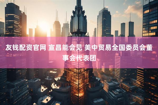 友钱配资官网 宣昌能会见 美中贸易全国委员会董事会代表团