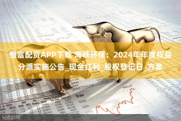 恒富配资APP下载 海峡环保：2024年年度权益分派实施公告_现金红利_股权登记日_方案